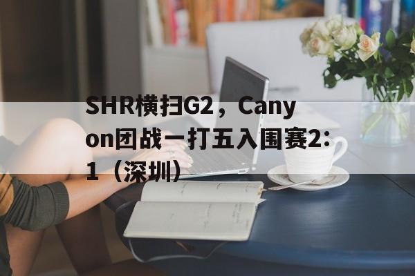 开云体育-SHR横扫G2，Canyon团战一打五入围赛2:1（深圳）